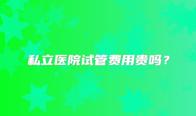 私立医院试管费用贵吗？