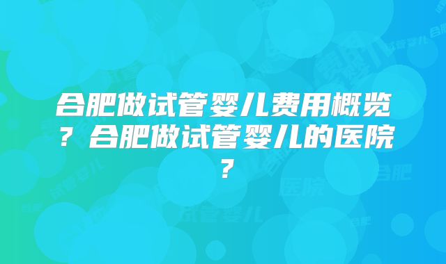 合肥做试管婴儿费用概览？合肥做试管婴儿的医院？
