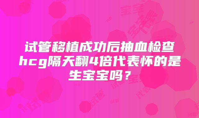 试管移植成功后抽血检查hcg隔天翻4倍代表怀的是生宝宝吗?