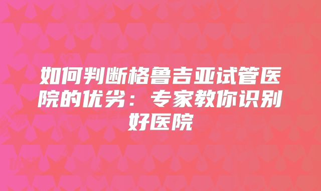 如何判断格鲁吉亚试管医院的优劣：专家教你识别好医院