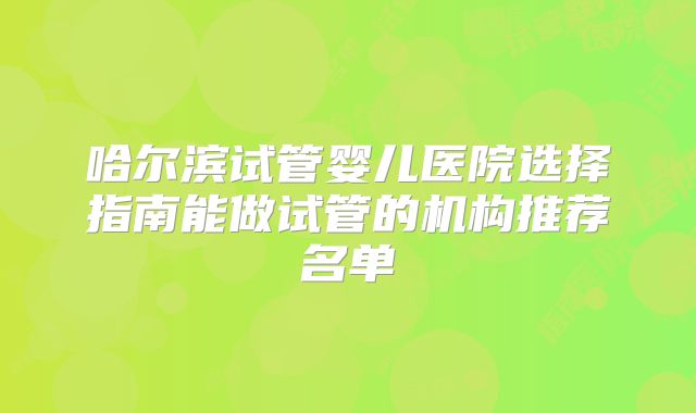 哈尔滨试管婴儿医院选择指南能做试管的机构推荐名单
