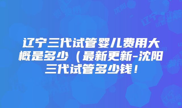 辽宁三代试管婴儿费用大概是多少（最新更新-沈阳三代试管多少钱！