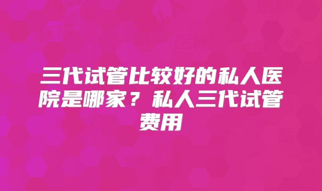 三代试管比较好的私人医院是哪家?私人三代试管费用
