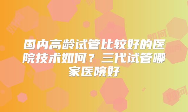 国内高龄试管比较好的医院技术如何？三代试管哪家医院好