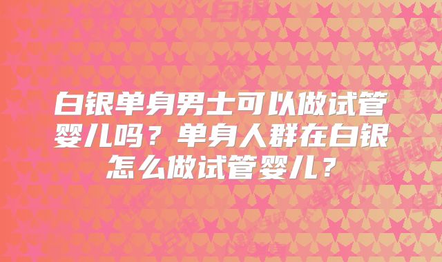 白银单身男士可以做试管婴儿吗?单身人群在白银怎么做试管婴儿?