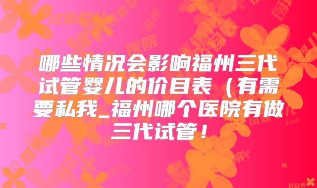 哪些情况会影响福州三代试管婴儿的价目表（有需要私我_福州哪个医院有做三代试管！