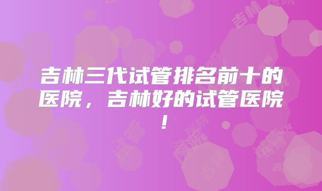 吉林三代试管排名前十的医院，吉林好的试管医院！