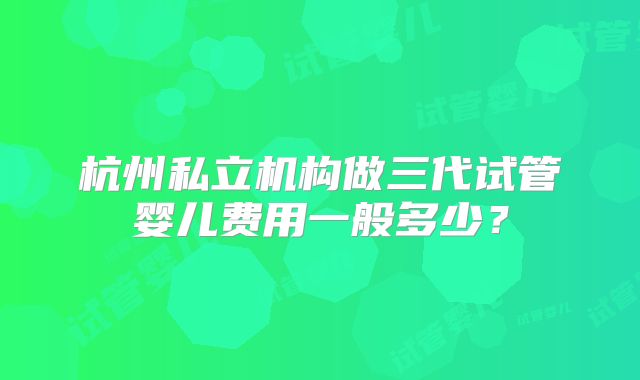 杭州私立机构做三代试管婴儿费用一般多少？
