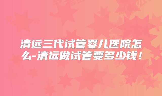 清远三代试管婴儿医院怎么-清远做试管要多少钱！