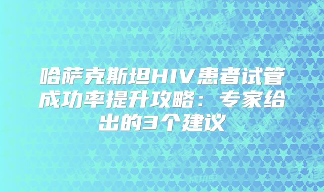哈萨克斯坦HIV患者试管成功率提升攻略：专家给出的3个建议