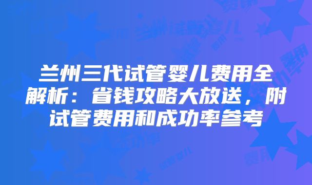 兰州三代试管婴儿费用全解析：省钱攻略大放送，附试管费用和成功率参考