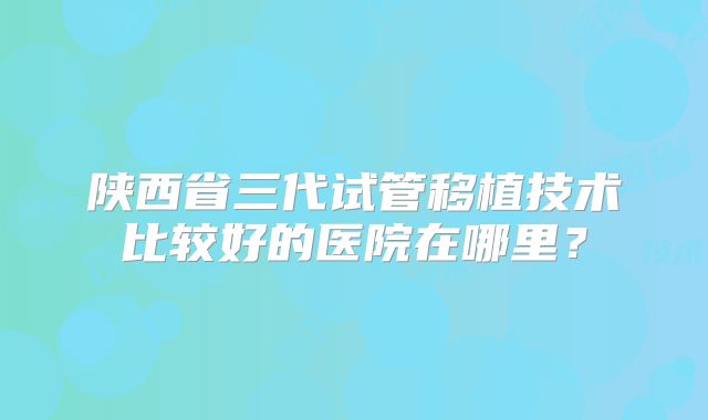 陕西省三代试管移植技术比较好的医院在哪里?