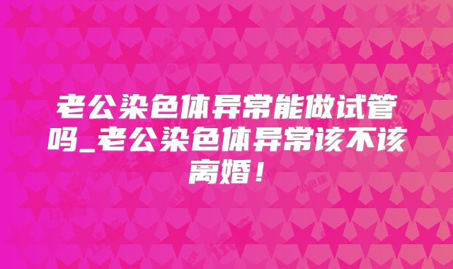 老公染色体异常能做试管吗_老公染色体异常该不该离婚！