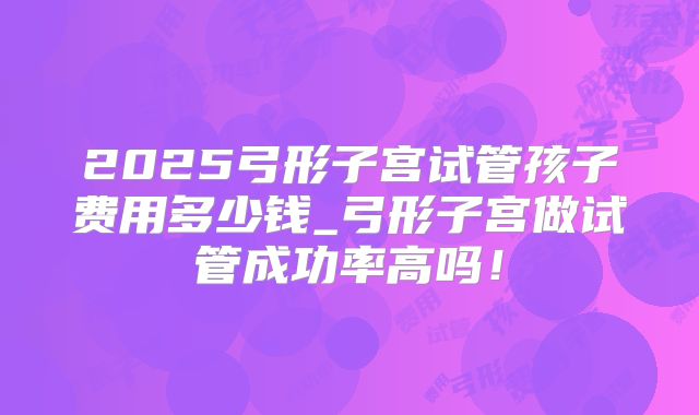 2025弓形子宫试管孩子费用多少钱_弓形子宫做试管成功率高吗！