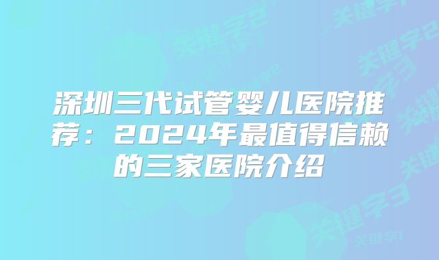 深圳三代试管婴儿医院推荐：2024年最值得信赖的三家医院介绍