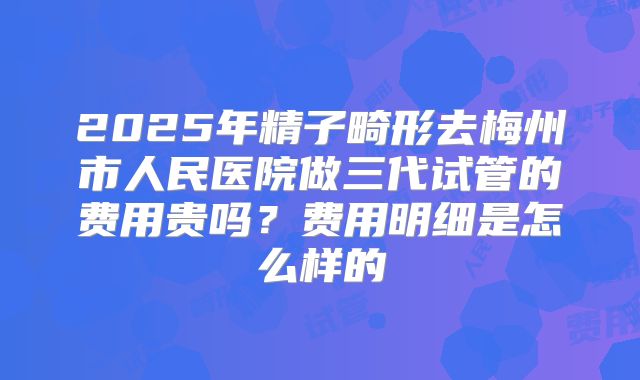 2025年精子畸形去梅州市人民医院做三代试管的费用贵吗?费用明细是怎么样的