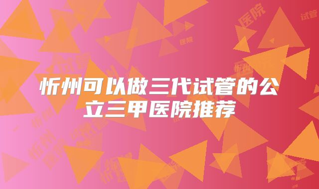 忻州可以做三代试管的公立三甲医院推荐