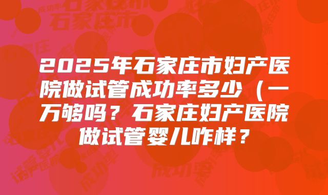 2025年石家庄市妇产医院做试管成功率多少（一万够吗？石家庄妇产医院做试管婴儿咋样？