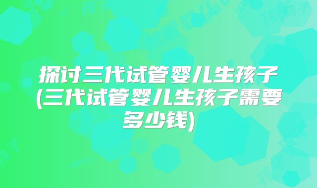 探讨三代试管婴儿生孩子(三代试管婴儿生孩子需要多少钱)