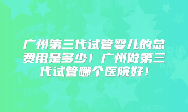 广州第三代试管婴儿的总费用是多少！广州做第三代试管哪个医院好！