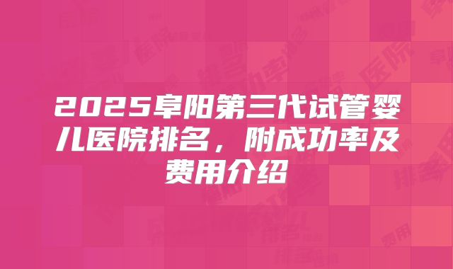 2025阜阳第三代试管婴儿医院排名，附成功率及费用介绍