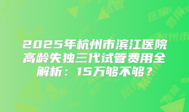 2025年杭州市滨江医院高龄失独三代试管费用全解析:15万够不够?
