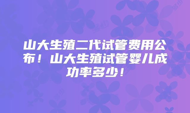 山大生殖二代试管费用公布！山大生殖试管婴儿成功率多少！