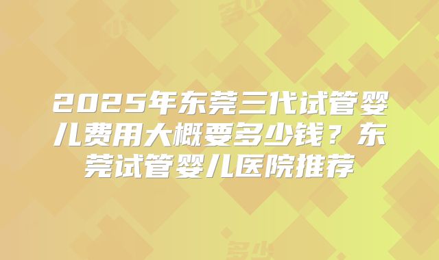 2025年东莞三代试管婴儿费用大概要多少钱？东莞试管婴儿医院推荐