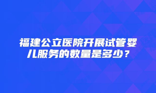 福建公立医院开展试管婴儿服务的数量是多少？
