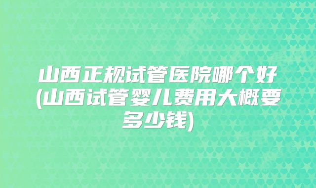 山西正规试管医院哪个好(山西试管婴儿费用大概要多少钱)