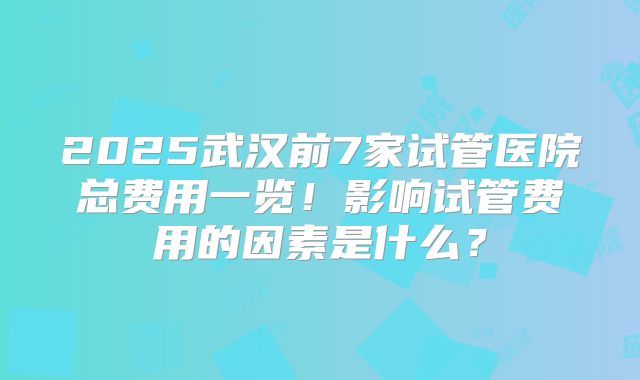 2025武汉前7家试管医院总费用一览!影响试管费用的因素是什么?