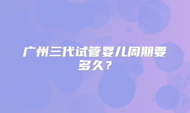 广州三代试管婴儿周期要多久?