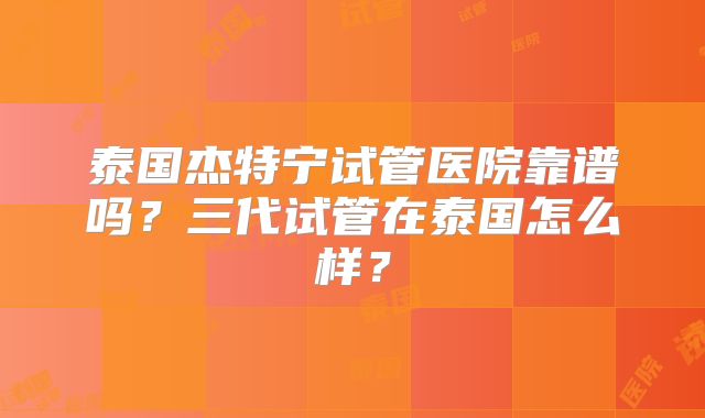 泰国杰特宁试管医院靠谱吗？三代试管在泰国怎么样？