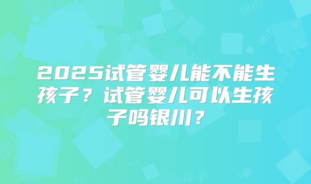 2025试管婴儿能不能生孩子？试管婴儿可以生孩子吗银川？