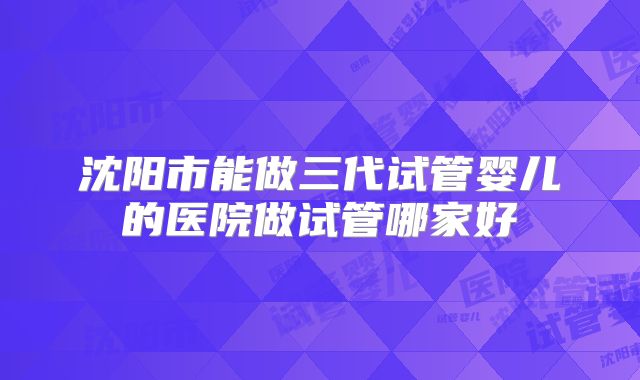 沈阳市能做三代试管婴儿的医院做试管哪家好