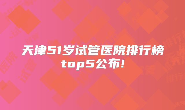 天津51岁试管医院排行榜top5公布!