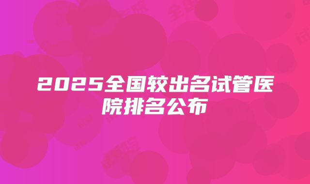 2025全国较出名试管医院排名公布
