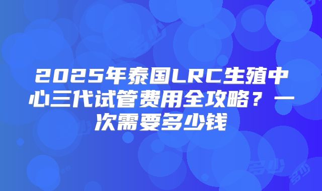2025年泰国LRC生殖中心三代试管费用全攻略?一次需要多少钱