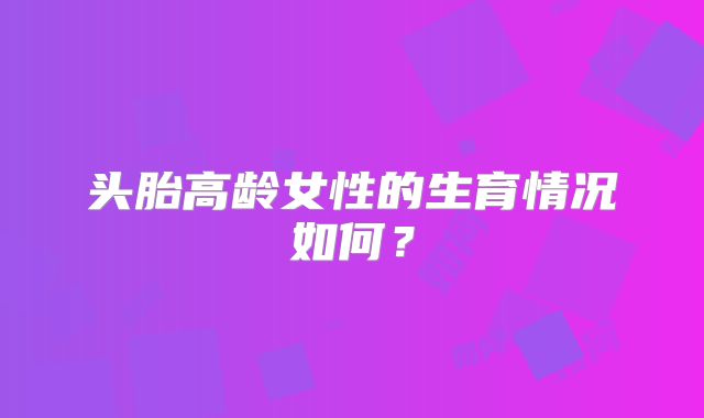 头胎高龄女性的生育情况如何？