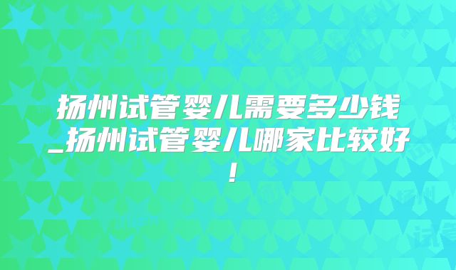 扬州试管婴儿需要多少钱_扬州试管婴儿哪家比较好！