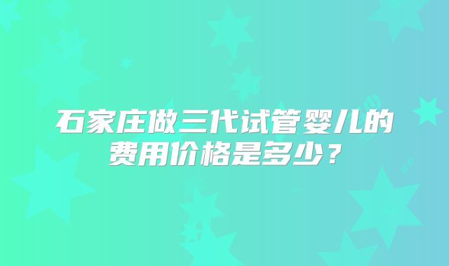 石家庄做三代试管婴儿的费用价格是多少？