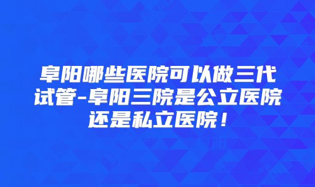 阜阳哪些医院可以做三代试管-阜阳三院是公立医院还是私立医院！