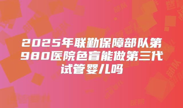 2025年联勤保障部队第980医院色盲能做第三代试管婴儿吗