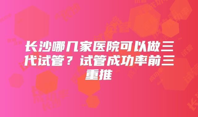 长沙哪几家医院可以做三代试管？试管成功率前三重推