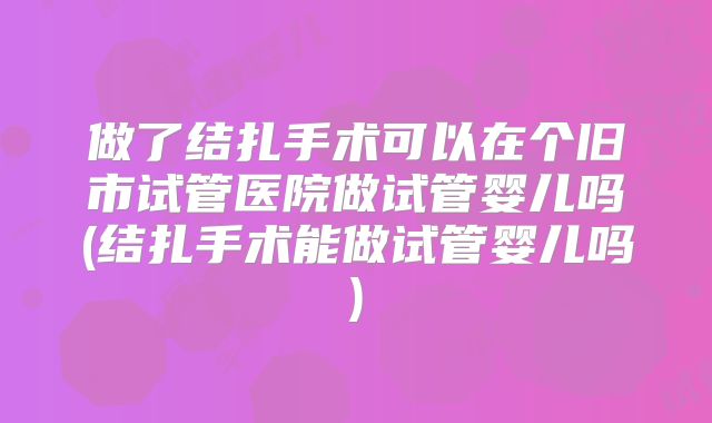 做了结扎手术可以在个旧市试管医院做试管婴儿吗(结扎手术能做试管婴儿吗)
