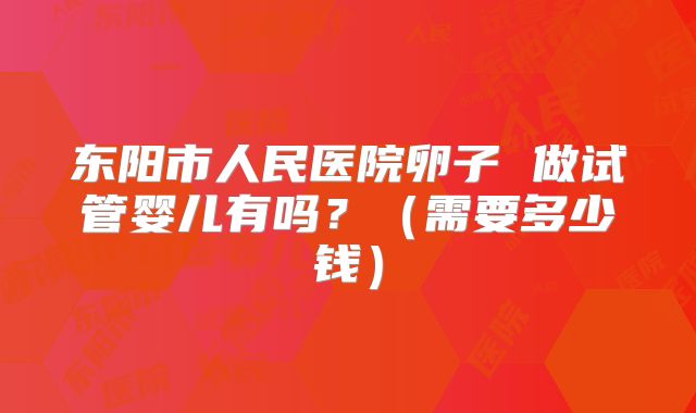 东阳市人民医院卵子 做试管婴儿有吗？（需要多少钱）
