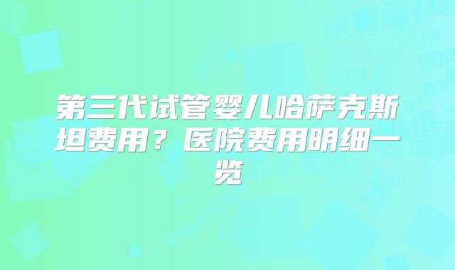 第三代试管婴儿哈萨克斯坦费用?医院费用明细一览