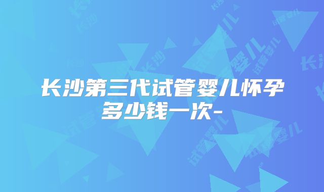 长沙第三代试管婴儿怀孕多少钱一次-