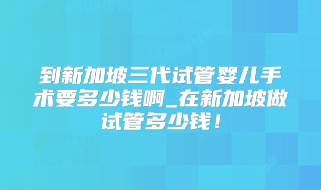 到新加坡三代试管婴儿手术要多少钱啊_在新加坡做试管多少钱！