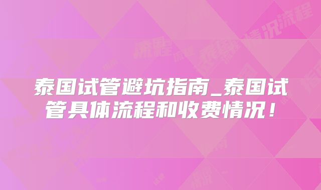 泰国试管避坑指南_泰国试管具体流程和收费情况！